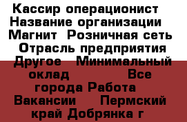 Кассир-операционист › Название организации ­ Магнит, Розничная сеть › Отрасль предприятия ­ Другое › Минимальный оклад ­ 25 000 - Все города Работа » Вакансии   . Пермский край,Добрянка г.